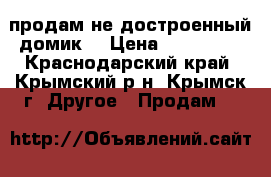 продам не достроенный домик  › Цена ­ 100 000 - Краснодарский край, Крымский р-н, Крымск г. Другое » Продам   
